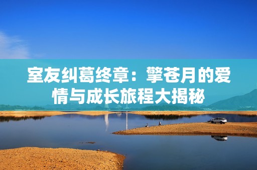 室友纠葛终章：擎苍月的爱情与成长旅程大揭秘