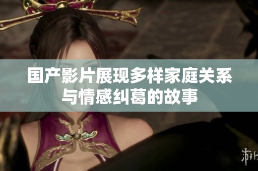 国产影片展现多样家庭关系与情感纠葛的故事