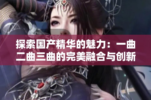 探索国产精华的魅力：一曲二曲三曲的完美融合与创新
