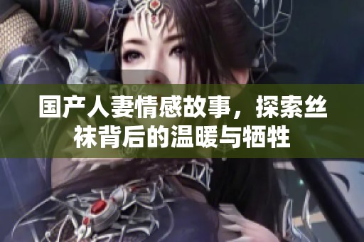 国产人妻情感故事，探索丝袜背后的温暖与牺牲