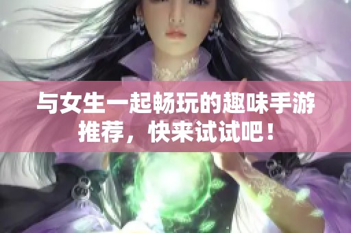 与女生一起畅玩的趣味手游推荐，快来试试吧！