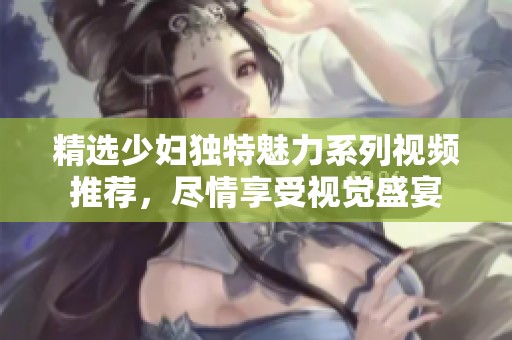 精选少妇独特魅力系列视频推荐，尽情享受视觉盛宴