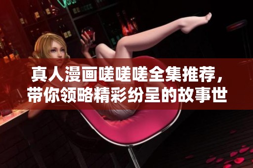真人漫画嗟嗟嗟全集推荐，带你领略精彩纷呈的故事世界