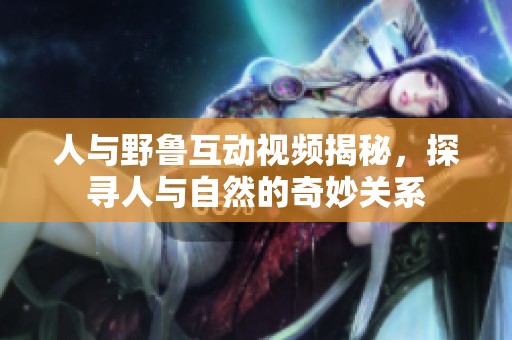 人与野鲁互动视频揭秘，探寻人与自然的奇妙关系