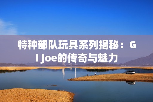 特种部队玩具系列揭秘：GI Joe的传奇与魅力