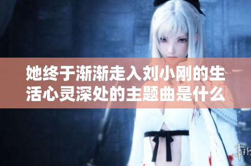 她终于渐渐走入刘小刚的生活心灵深处的主题曲是什么