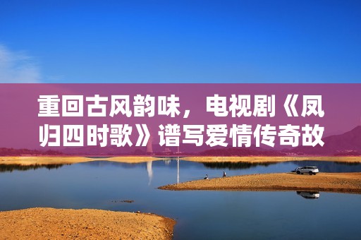 重回古风韵味，电视剧《凤归四时歌》谱写爱情传奇故事