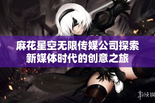 麻花星空无限传媒公司探索新媒体时代的创意之旅