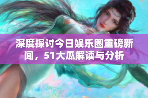 深度探讨今日娱乐圈重磅新闻，51大瓜解读与分析