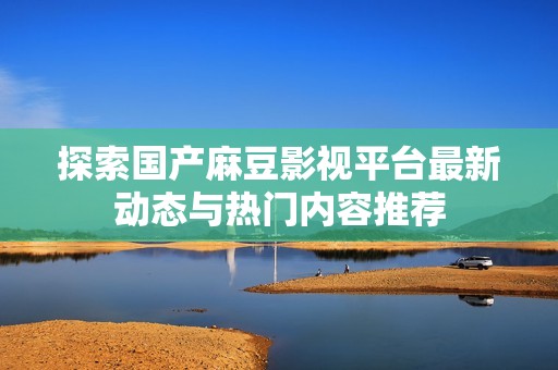 探索国产麻豆影视平台最新动态与热门内容推荐