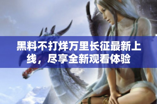 黑料不打烊万里长征最新上线，尽享全新观看体验