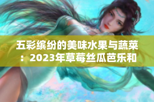 五彩缤纷的美味水果与蔬菜：2023年草莓丝瓜芭乐和樱桃秋葵大赏