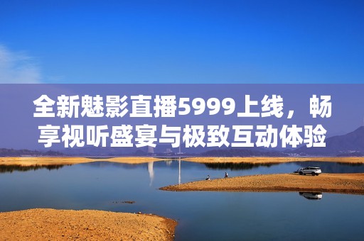 全新魅影直播5999上线，畅享视听盛宴与极致互动体验