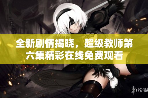 全新剧情揭晓，超级教师第六集精彩在线免费观看