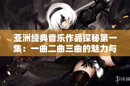 亚洲经典音乐作品探秘第一集：一曲二曲三曲的魅力与传承