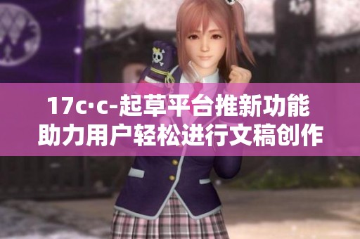 17c·c-起草平台推新功能 助力用户轻松进行文稿创作