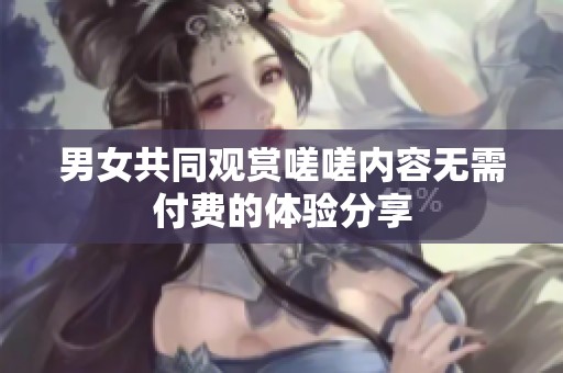 男女共同观赏嗟嗟内容无需付费的体验分享
