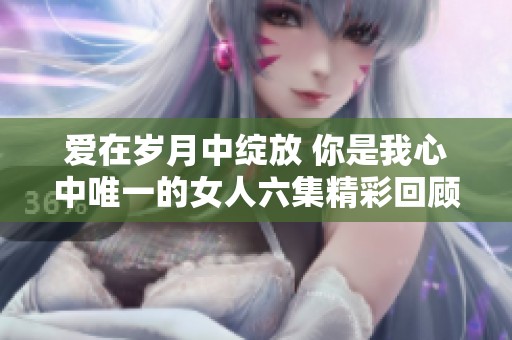 爱在岁月中绽放 你是我心中唯一的女人六集精彩回顾