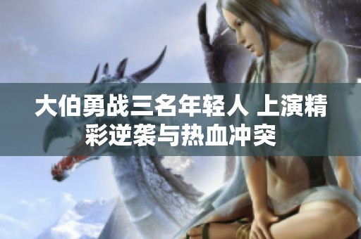 大伯勇战三名年轻人 上演精彩逆袭与热血冲突