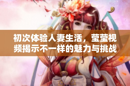 初次体验人妻生活，莹莹视频揭示不一样的魅力与挑战
