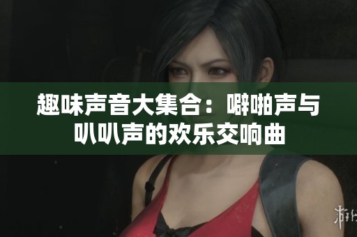 趣味声音大集合：噼啪声与叭叭声的欢乐交响曲