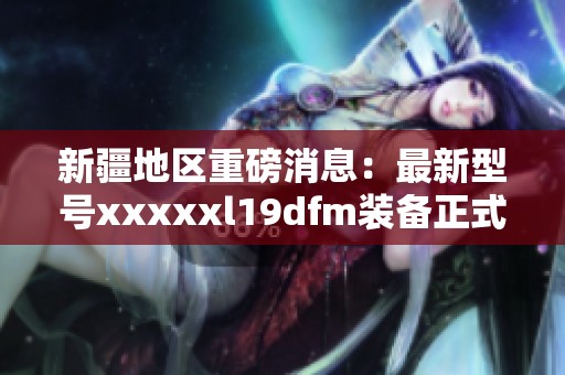 新疆地区重磅消息：最新型号xxxxxl19dfm装备正式发布