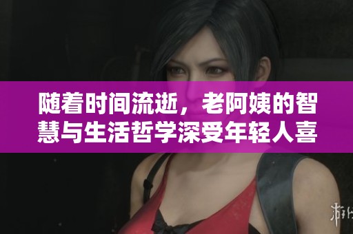 随着时间流逝，老阿姨的智慧与生活哲学深受年轻人喜爱