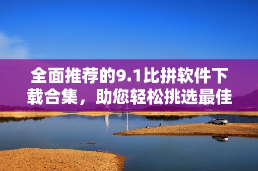 全面推荐的9.1比拼软件下载合集，助您轻松挑选最佳工具