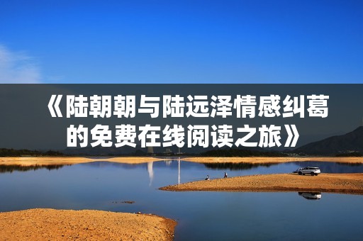 《陆朝朝与陆远泽情感纠葛的免费在线阅读之旅》