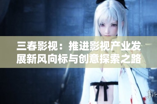 三春影视：推进影视产业发展新风向标与创意探索之路