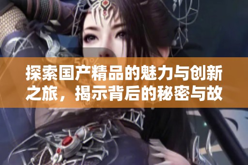 探索国产精品的魅力与创新之旅，揭示背后的秘密与故事