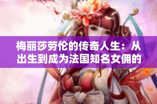 梅丽莎劳伦的传奇人生：从出生到成为法国知名女佣的故事