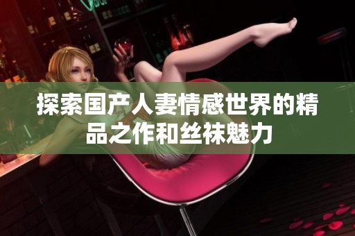 探索国产人妻情感世界的精品之作和丝袜魅力