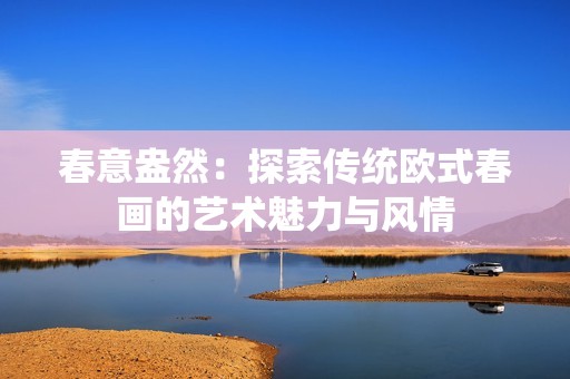 春意盎然：探索传统欧式春画的艺术魅力与风情