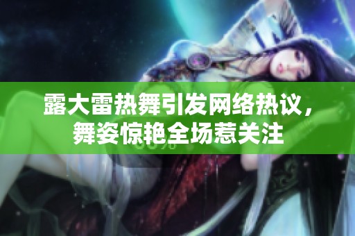 露大雷热舞引发网络热议，舞姿惊艳全场惹关注