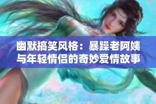 幽默搞笑风格：暴躁老阿姨与年轻情侣的奇妙爱情故事