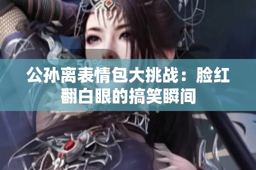 公孙离表情包大挑战：脸红翻白眼的搞笑瞬间