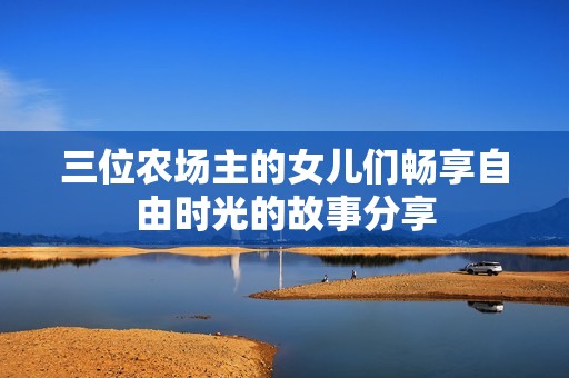 三位农场主的女儿们畅享自由时光的故事分享