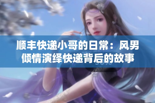 顺丰快递小哥的日常：风男倾情演绎快递背后的故事