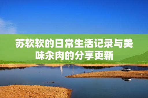 苏软软的日常生活记录与美味汆肉的分享更新