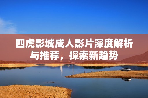 四虎影城成人影片深度解析与推荐，探索新趋势