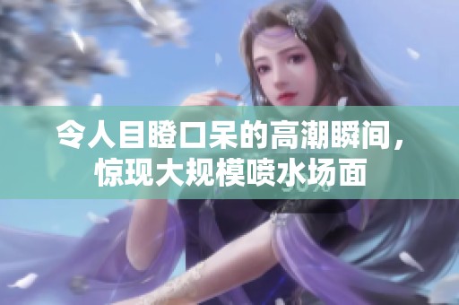 令人目瞪口呆的高潮瞬间，惊现大规模喷水场面