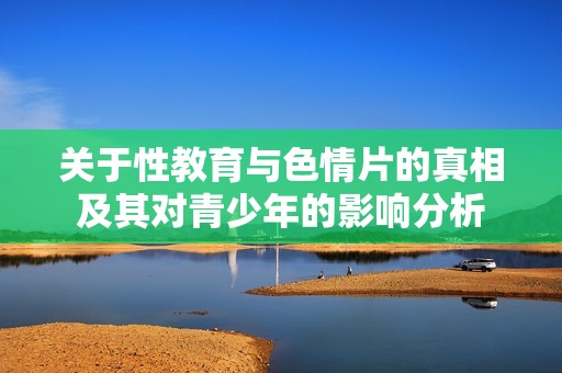 关于性教育与色情片的真相及其对青少年的影响分析