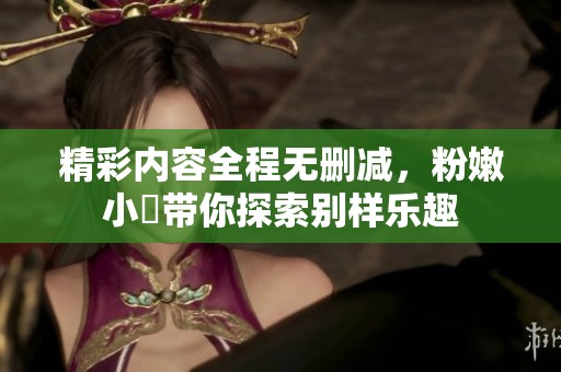 精彩内容全程无删减，粉嫩小泬带你探索别样乐趣