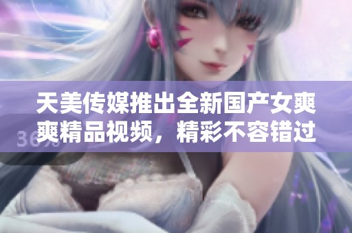 天美传媒推出全新国产女爽爽精品视频，精彩不容错过