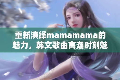 重新演绎mamamama的魅力，韩文歌曲高潮时刻魅力无限