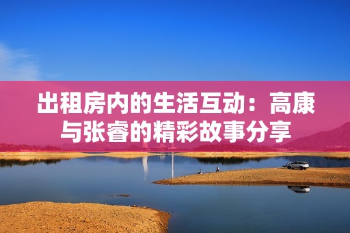 出租房内的生活互动：高康与张睿的精彩故事分享