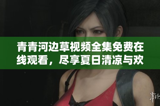 青青河边草视频全集免费在线观看，尽享夏日清凉与欢乐