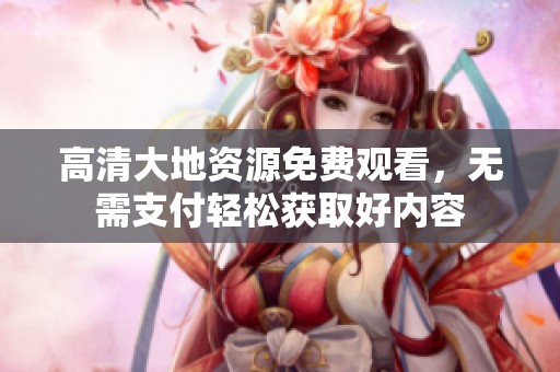 高清大地资源免费观看，无需支付轻松获取好内容