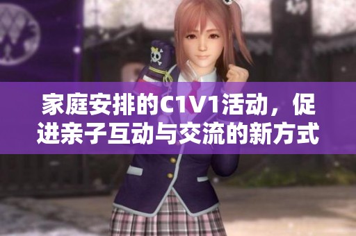 家庭安排的C1V1活动，促进亲子互动与交流的新方式